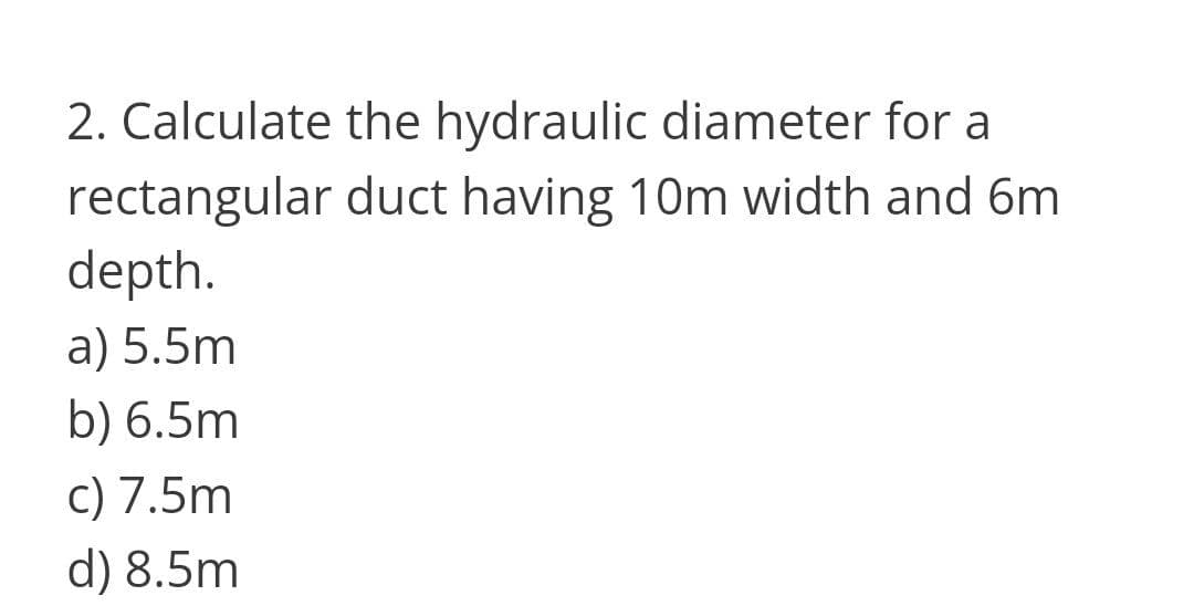 2. Calculate the hydraulic diameter for a
rectangular duct having 10m width and 6m
depth.
a) 5.5m
b) 6.5m
c) 7.5m
d) 8.5m
