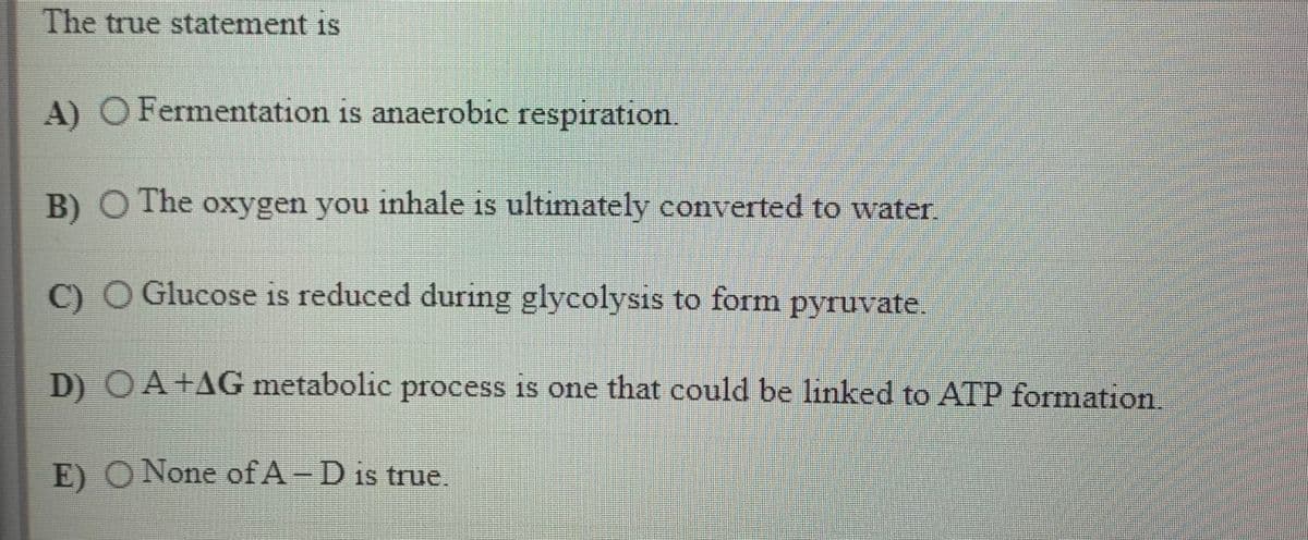 The true statement is
A) O Fermentation is anaerobic respiration
B) O The oxygen you inhale is ultimately converted to water
C) O Glucose is reduced during glycolysis to form pyruvate.
D) OA +AG metabolic process is one that could be linked to ATP formation.
E) O None of A-D is true.
