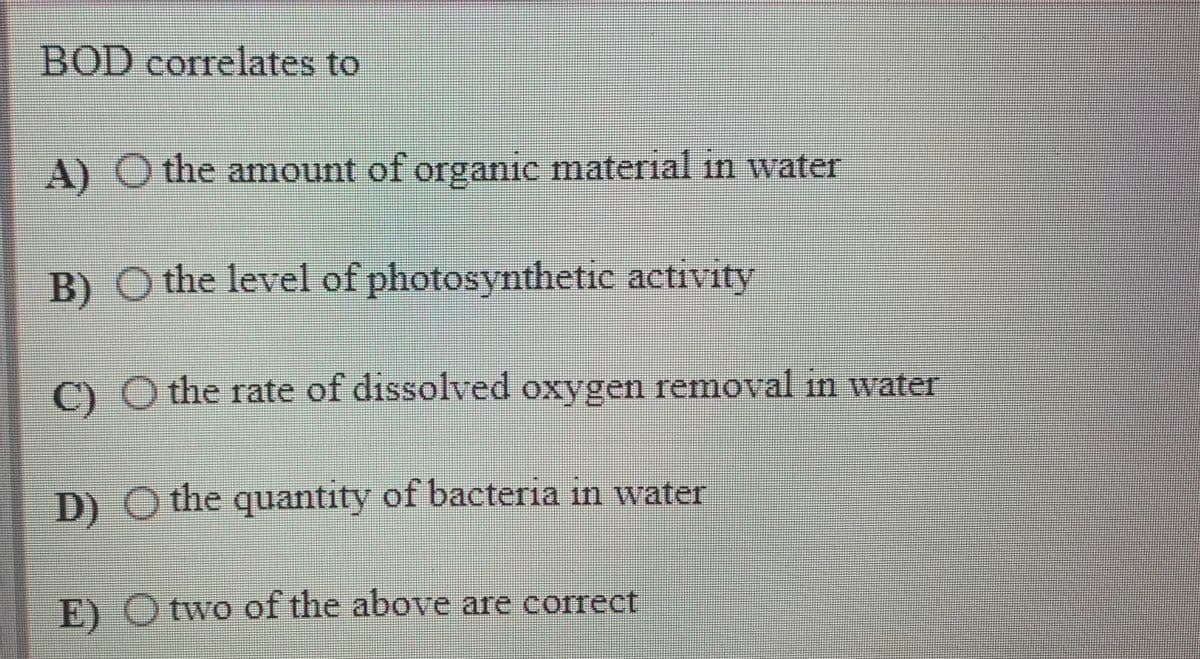BOD correlates to
A) O the amount of organic material in water
B) O the level of photosynthetic activity
C) O the rate of dissolved oxygen removal in water
D) O the quantity of bacteria in water
E) O two of the above are correct

