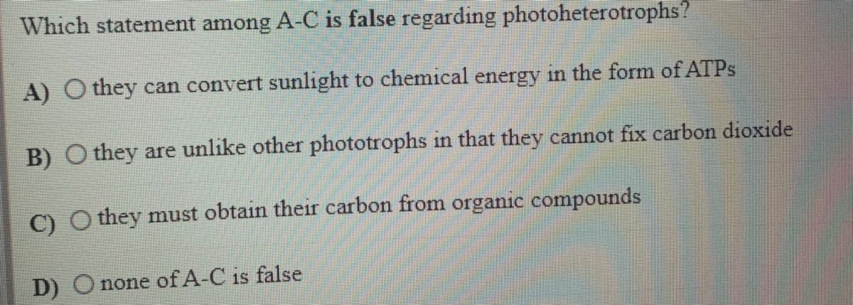 Which statement among A-C is false regarding photoheterotrophs?
A) O they can convert sunlıght to chemical energy in the form of ATPS
B) O they are unlike other phototrophs in that they cannot fix carbon dioxide
) O they must obtain their carbon from organic compounds
D) Onone of A-C is false
