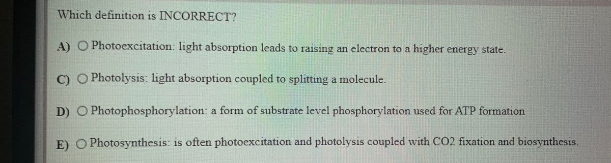 Which definition is INCORRECT?
A) O Photoexcitation: light absorption leads to raising an electron to a higher energy state.
C) O Photolysis: light absorption coupled to splitting a molecule.
D) O Photophosphorylation: a form of substrate level phosphorylation used for ATP formation
E) O Photosynthesis: is often photoexcitation and photolysis coupled with CO2 fixation and biosynthesis
