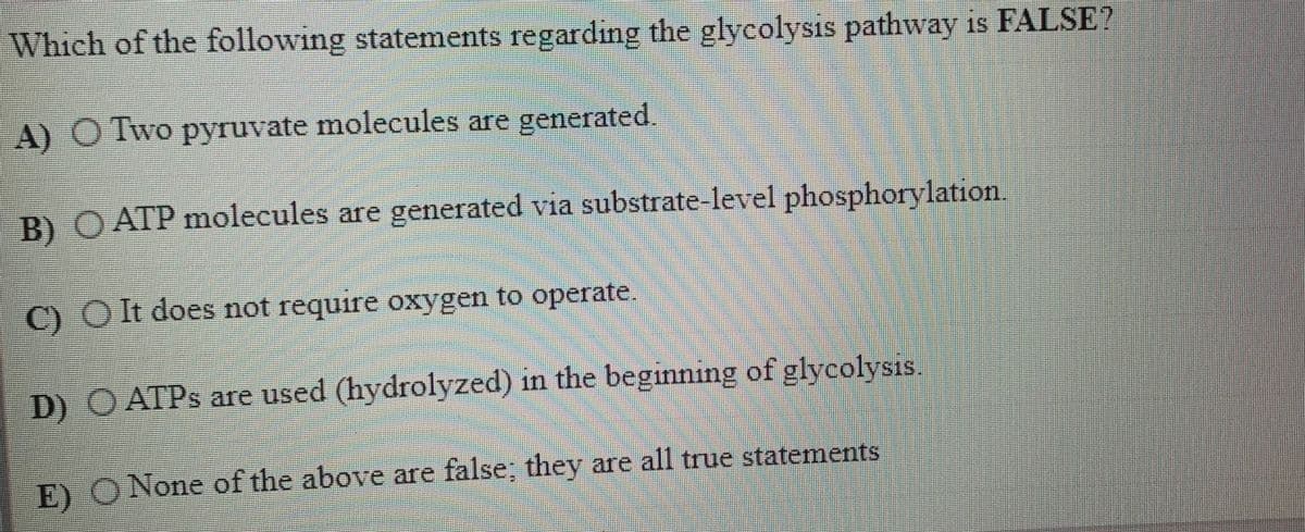 Which of the following statements regarding the glycolysis pathway is FALSE?
A) O Two pyruvate molecules are generated.
B) O ATP molecules are generated via substrate-level phosphorylation
C) O It does not require oxygen to operate
D) O ATPS are used (hydrolyzed) in the beginning of glycolysis.
E) O None of the above are false; they are all true statements
