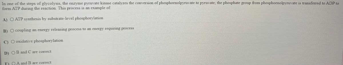In one of the steps of glycolysis, the enzyme pyruvate kinase catalyzes the conversion of phosphoenolpyruvate to pyruvate; the phosphate group from phosphoenolpyruvate is transferred to ADP to
form ATP during the reaction. This process is an example of:
A) O ATP synthesis by substrate-level phosphorylation
B) O coupling an energy releasing process to an energy requiring process
C) O oxidative phosphorylation
D) OB and C are correct
E) OA and B are correct
