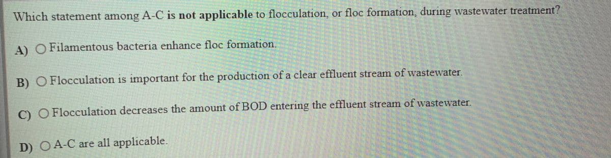 Which statement among A-C is not applicable to flocculation, or floc formation, during wastewater treatment?
A) O Filamentous bacteria enhance floc formation.
B) O Flocculation is important for the production of a clear effluent stream of wastewater.
O O Flocculation decreases the amount of BOD entering the effluent stream of wastewater.
D) OA-C are all applicable.
