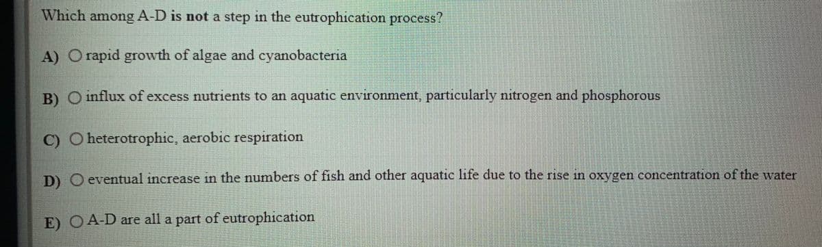 Which among A-D is not a step in the eutrophication process?
A) O rapid growth of algae and cyanobacteria
B) O influx of excess nutrients to an aquatic environment, particularly nitrogen and phosphorous
C) O heterotrophic, aerobic respiration
D) O eventual increase in the numbers of fish and other aquatic life due to the rise m oxygen concentration of the water
E) OA-D are all a part of eutrophication
