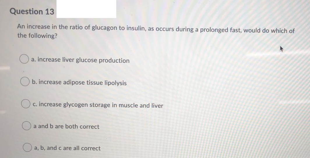 Question 13
An increase in the ratio of glucagon to insulin, as occurs during a prolonged fast, would do which of
the following?
a. increase liver glucose production
b. increase adipose tissue lipolysis
c. increase glycogen storage in muscle and liver
a and b are both correct
O a, b, andc are all correct
