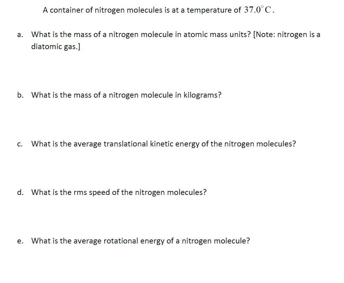 A container of nitrogen molecules is at a temperature of 37.0°C.
What is the mass of a nitrogen molecule in atomic mass units? [Note: nitrogen is a
diatomic gas.]
а.
b. What is the mass of a nitrogen molecule in kilograms?
C.
What is the average translational kinetic energy of the nitrogen molecules?
d. What is the rms speed of the nitrogen molecules?
е.
What is the average rotational energy of a nitrogen molecule?
