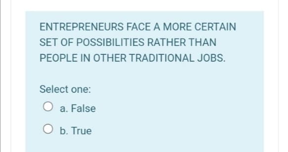 ENTREPRENEURS FACE A MORE CERTAIN
SET OF POSSIBILITIES RATHER THAN
PEOPLE IN OTHER TRADITIONAL JOBS.
Select one:
a. False
O b. True
