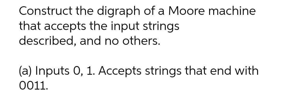 Construct the digraph of a Moore machine
that accepts the input strings
described, and no others.
(a) Inputs 0, 1. Accepts strings that end with
0011.
