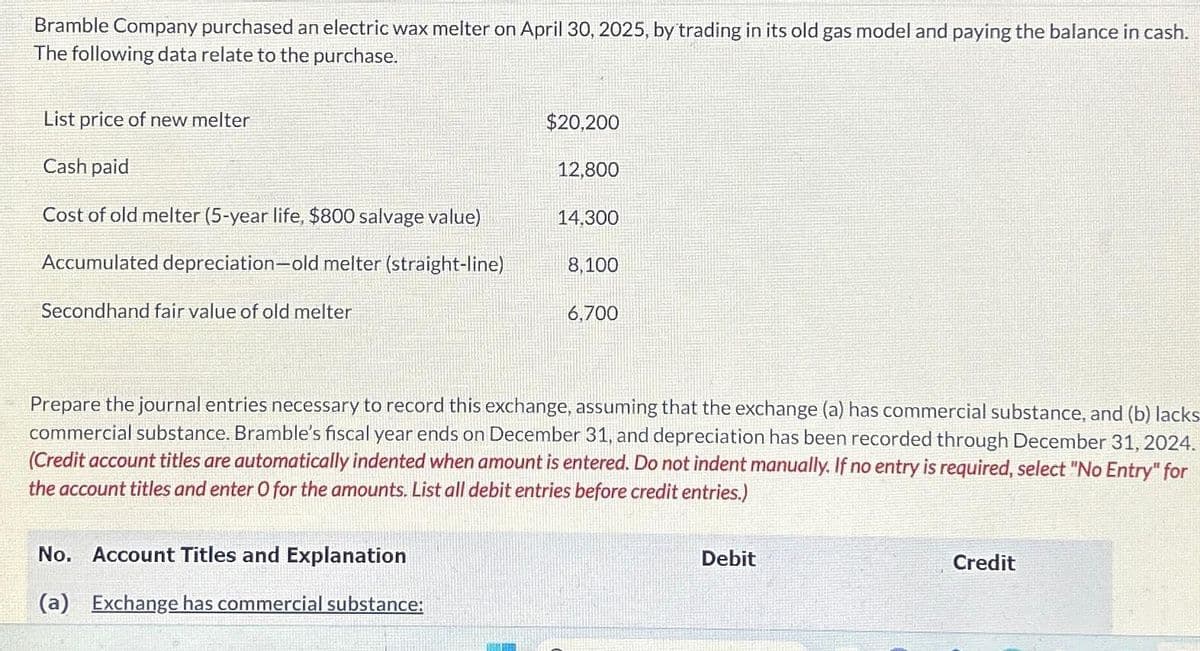 Bramble Company purchased an electric wax melter on April 30, 2025, by trading in its old gas model and paying the balance in cash.
The following data relate to the purchase.
List price of new melter
Cash paid
Cost of old melter (5-year life, $800 salvage value)
Accumulated depreciation-old melter (straight-line)
Secondhand fair value of old melter
$20,200
No. Account Titles and Explanation
(a) Exchange has commercial substance:
12,800
14,300
8,100
6,700
Prepare the journal entries necessary to record this exchange, assuming that the exchange (a) has commercial substance, and (b) lacks
commercial substance. Bramble's fiscal year ends on December 31, and depreciation has been recorded through December 31, 2024.
(Credit account titles are automatically indented when amount is entered. Do not indent manually. If no entry is required, select "No Entry" for
the account titles and enter O for the amounts. List all debit entries before credit entries.)
Debit
Credit