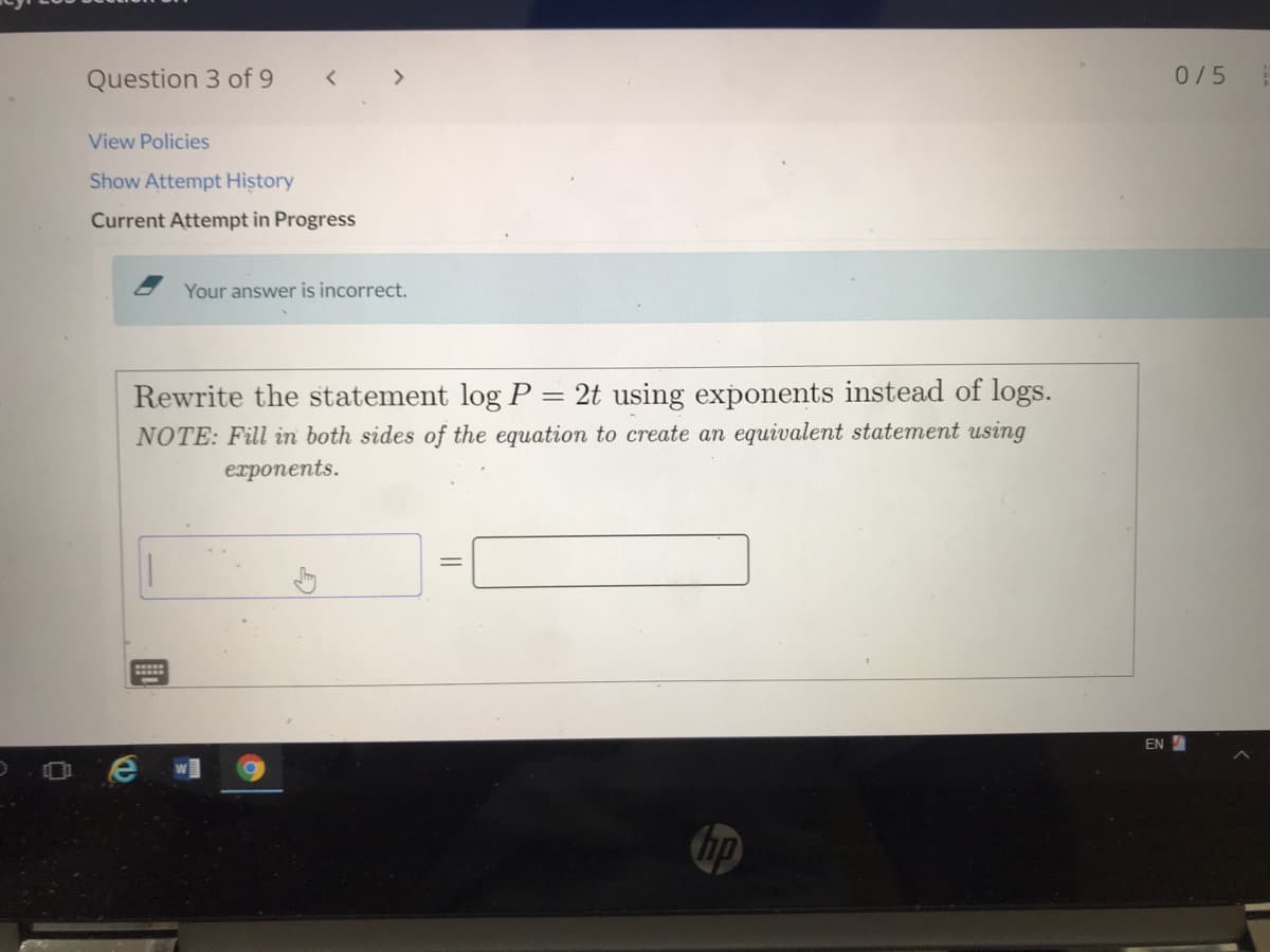 Question 3 of 9
0/5
View Policies
Show Attempt History
Current Attempt in Progress
Your answer is incorrect.
Rewrite the statement log P = 2t using exponents instead of logs.
NOTE: Fill in both sides of the equation to create an equivalent statement using
еxponents.
EN
O e wI
hp
