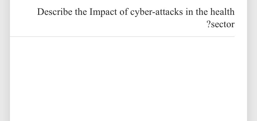 Describe the Impact of cyber-attacks in the health
?sector
