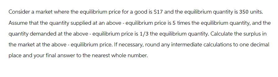 Consider a market where the equilibrium price for a good is $17 and the equilibrium quantity is 350 units.
Assume that the quantity supplied at an above - equilibrium price is 5 times the equilibrium quantity, and the
quantity demanded at the above - equilibrium price is 1/3 the equilibrium quantity. Calculate the surplus in
the market at the above - equilibrium price. If necessary, round any intermediate calculations to one decimal
place and your final answer to the nearest whole number.