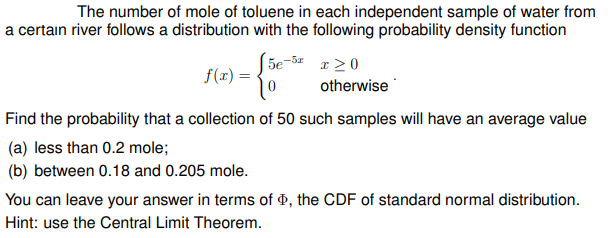 The number of mole of toluene in each independent sample of water from
a certain river follows a distribution with the following probability density function
5e-
f(x) =
-5x
x 20
otherwise
Find the probability that a collection of 50 such samples will have an average value
(a) less than 0.2 mole;
(b) between 0.18 and 0.205 mole.
You can leave your answer in terms of ¤, the CDF of standard normal distribution.
Hint: use the Central Limit Theorem.
