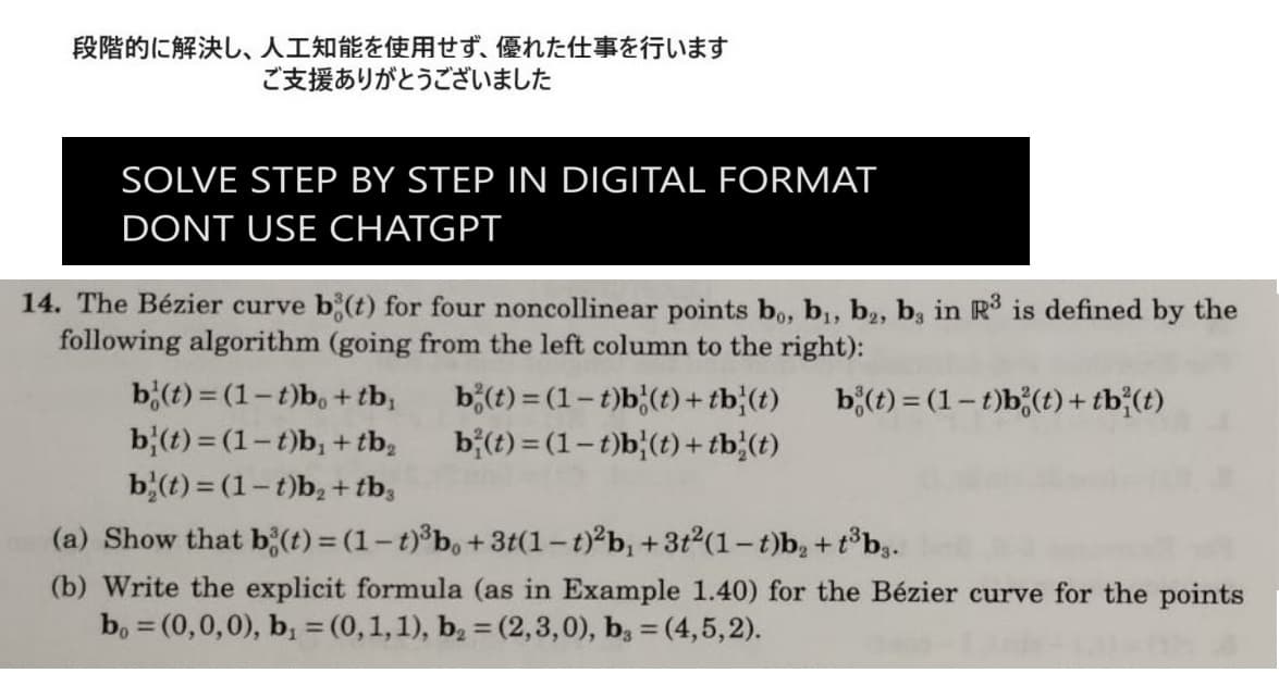 段階的に解決し、 人工知能を使用せず、 優れた仕事を行います
ご支援ありがとうございました
SOLVE STEP BY STEP IN DIGITAL FORMAT
DONT USE CHATGPT
14. The Bézier curve bi(t) for four noncollinear points bo, b₁, b, b, in R3 is defined by the
following algorithm (going from the left column to the right):
b(t) = (1-t)b (t) + tb²(t)
b(t)=(1-t)bo + tb,
b (t)=(1-t)b, + tb₂
b(t)=(1-t)b₂ + tb3
b(t)= (1-t)b (t) + tb (t)
bi(t)=(1-t)b (t) + tb (t)
(a) Show that b(t) = (1-t)³b, +3t(1-t)²b, +3t²(1-t)b₂ +t³b3.
(b) Write the explicit formula (as in Example 1.40) for the Bézier curve for the points
bo = (0,0,0), b₁ = (0, 1, 1), b₂ = (2,3,0), b3 = (4,5,2).