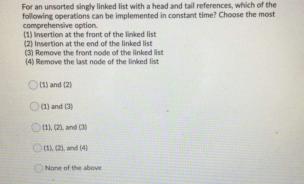 For an unsorted singly linked list with a head and tail references, which of the
following operations can be implemented in constant time? Choose the most
comprehensive option.
(1) Insertion at the front of the linked list
(2) Insertion at the end of the linked list
(3) Remove the front node of the linked list
(4) Remove the last node of the linked list
(1) and (2)
(1) and (3)
O (1), (2), and (3)
O (1), (2), and (4)
None of the above
