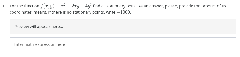 1. For the function f(x, y) = x² – 2xy+ 4y³ find all stationary point. As an answer, please, provide the product of its
coordinates' means. If there is no stationary points. write – 1000.
Preview will appear here...
Enter math expression here
