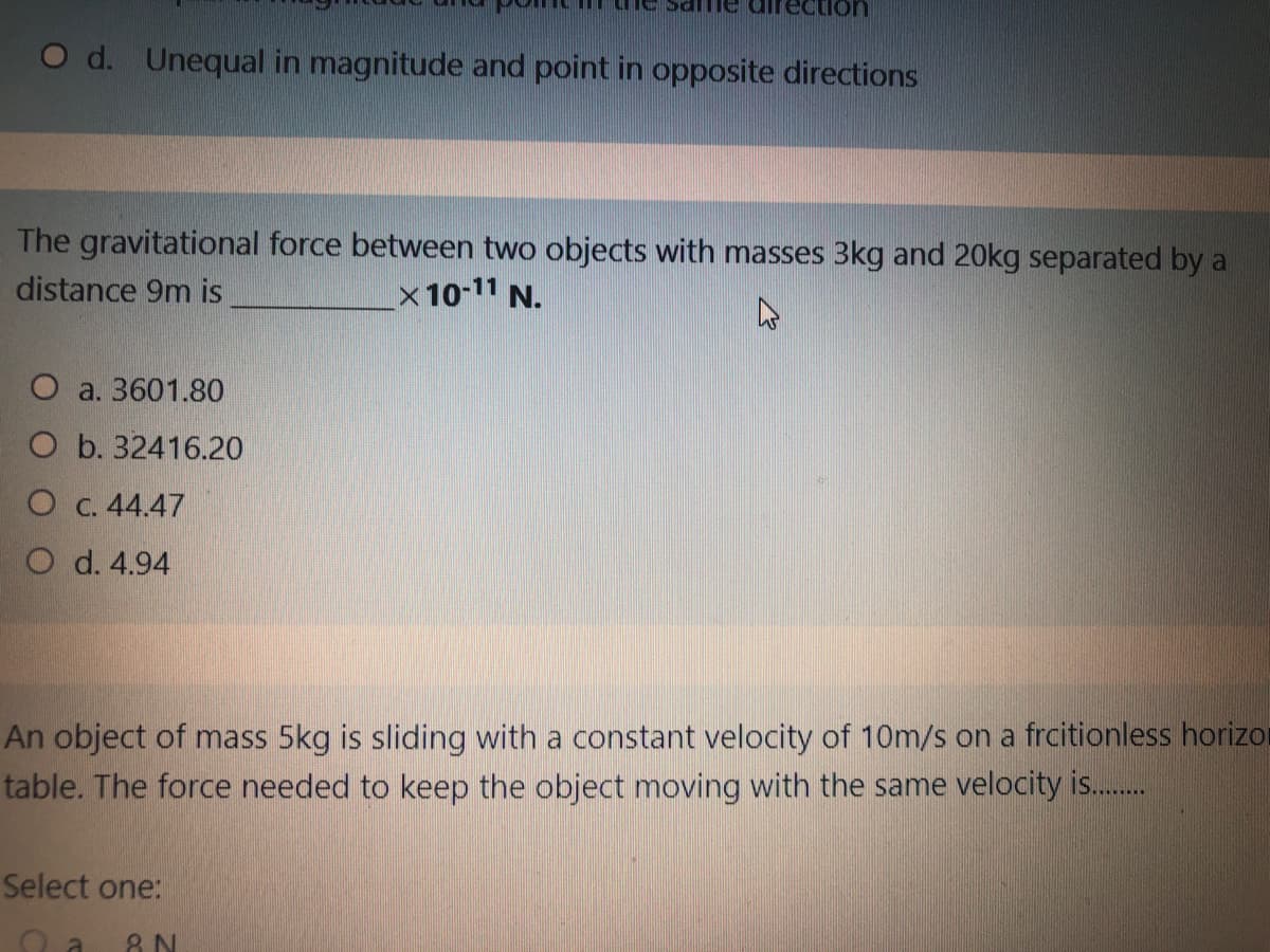 O d. Unequal in magnitude and point in opposite directions
The gravitational force between two objects with masses 3kg and 20kg separated by a
distance 9m is
x 10-11 N.
O a. 3601.80
O b. 32416.20
O c. 44.47
O d. 4.94
An object of mass 5kg is sliding with a constant velocity of 10m/s on a frcitionless horizor
table. The force needed to keep the object moving with the same velocity is.
Select one:
