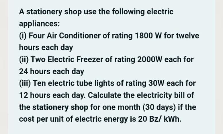 A stationery shop use the following electric
appliances:
(i) Four Air Conditioner of rating 1800 W for twelve
hours each day
(ii) Two Electric Freezer of rating 2000W each for
24 hours each day
(iii) Ten electric tube lights of rating 30W each for
12 hours each day. Calculate the electricity bill of
the stationery shop for one month (30 days) if the
unit of electric energy is 20 Bz/ kWh.
cost
per
