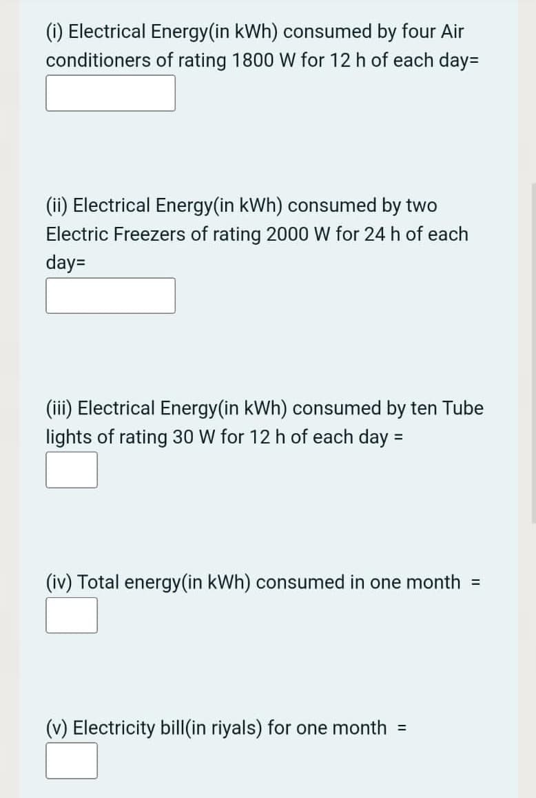 (i) Electrical Energy(in kWh) consumed by four Air
conditioners of rating 1800 W for 12 h of each day=
(ii) Electrical Energy(in kWh) consumed by two
Electric Freezers of rating 2000 W for 24 h of each
day=
(iii) Electrical Energy(in kWh) consumed by ten Tube
lights of rating 30 W for 12 h of each day =
(iv) Total energy(in kWh) consumed in one month
(v) Electricity bil|(in riyals) for one month
%3D
