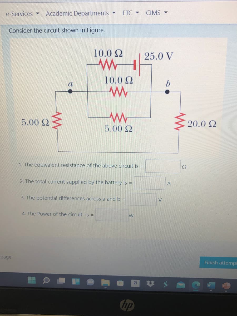 e-Services -
Academic Departments
ETC -
CIMS -
Consider the circuit shown in Figure.
10.0 2
25.0 V
10.0 2
a
5.00 Q
20.0 Q
5.00 2
1. The equivalent resistance of the above circuit is =
2. The total current supplied by the battery is =
A
3. The potential differences across a and b =
4. The Power of the circuit is =
W
page
Finish attempt
hp
