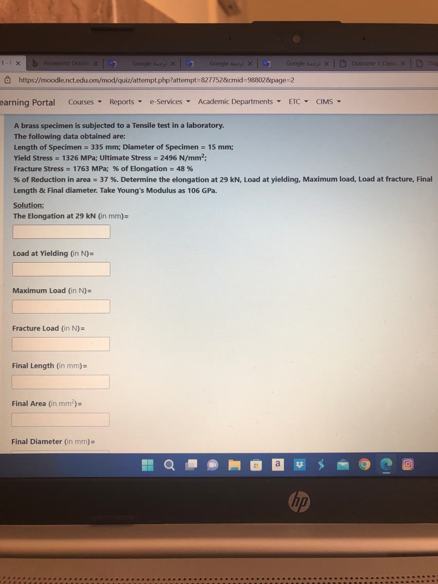 1-F X
b Answered: Detern X 3
Google day X 7 Google anxi X 7
https://moodle.nct.edu.om/mod/quiz/attempt.php?attempt=827752&cmid=98802&page=2
earning Portal Courses Reports - e-Services Academic Departments - ETC - CIMS-
A brass specimen is subjected to a Tensile test in a laboratory.
The following data obtained are:
Length of Specimen = 335 mm; Diameter of Specimen = 15 mm;
Yield Stress = 1326 MPa; Ultimate Stress = 2496 N/mm²;
Solution:
The Elongation at 29 kN (in mm) =
Load at Yielding (in N)=
Fracture Stress = 1763 MPa; % of Elongation = 48 %
% of Reduction in area = 37 %. Determine the elongation at 29 kN, Load at yielding, Maximum load, Load at fracture, Final
Length & Final diameter. Take Young's Modulus as 106 GPa.
Maximum Load (in N)=
Fracture Load (in N)=
Google dazji X
Final Length (in mm)=
Final Area (in mm²) =
Final Diameter (in mm) =
Outcome 1_Classi X
Diap
O