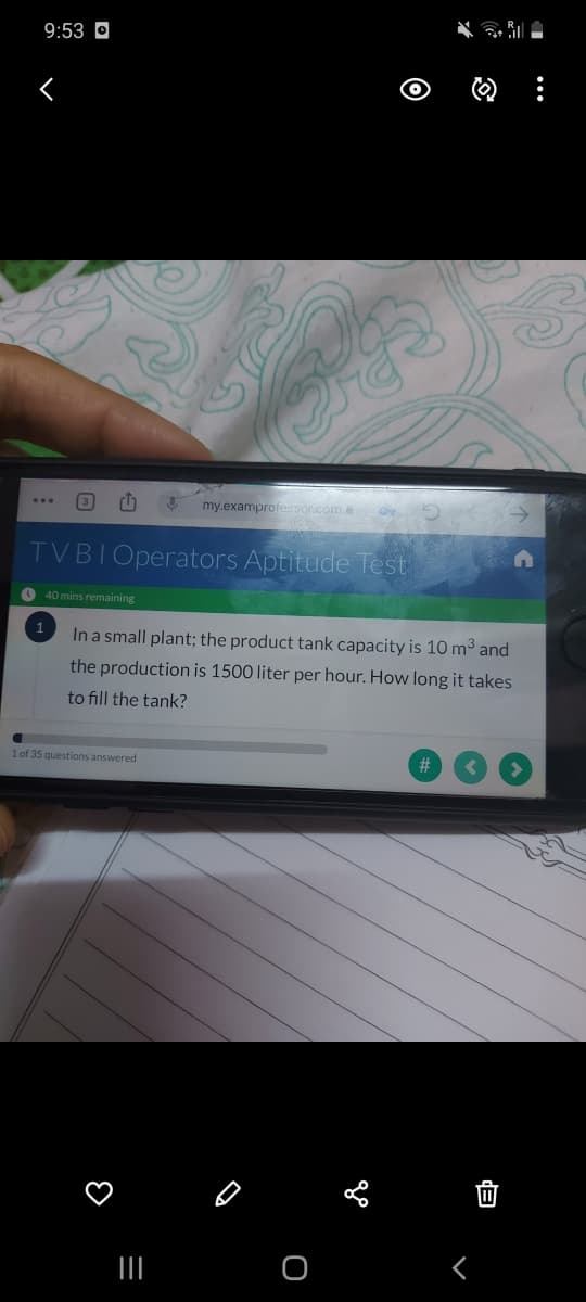 9:53 O
3
my.examprofessor.come
TVBIOperators Aptitude Test
O 40 mins remaining
1
In a small plant; the product tank capacity is 10 m3 and
the production is 1500 liter per hour. How long it takes
to fill the tank?
1 of 35 questions answered
#
