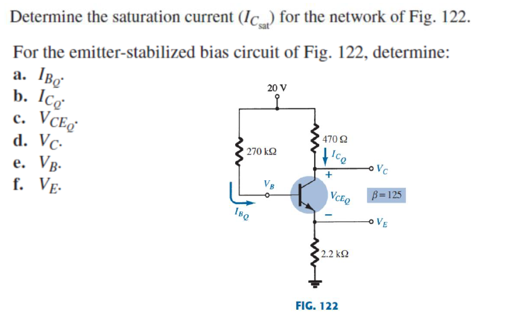 sat
Determine the saturation current (Ic) for the network of Fig. 122.
For the emitter-stabilized bias circuit of Fig. 122, determine:
a. IBo
b. Icơ
с. VCE
d. Vc-
e. Vg.
f. Ve-
20 V
470 2
270 kQ
Vc
+
VB
VCEQ
B=125
IBQ
o VE
2.2 k2
FIG. 122
