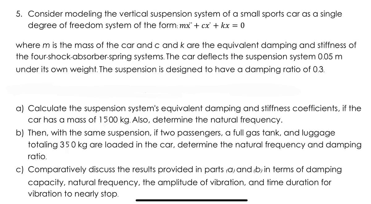 5. Consider modeling the vertical suspension system of a small sports car as a single
degree of freedom system of the form: mx + cx' + kx = 0
where m is the mass of the car and c and k are the equivalent damping and stiffness of
the four-shock-absorber-spring systems. The car deflects the suspension system 0.05 m
under its own weight. The suspension is designed to have a damping ratio of 0.3.
a) Calculate the suspension system's equivalent damping and stiffness coefficients, if the
car has a mass of 1500 kg. Also, determine the natural frequency.
b) Then, with the same suspension, if two passengers, a full gas tank, and luggage
totaling 350 kg are loaded in the car, determine the natural frequency and damping
ratio.
c) Comparatively discuss the results provided in parts (a) and (b) in terms of damping
capacity, natural frequency, the amplitude of vibration, and time duration for
vibration to nearly stop.