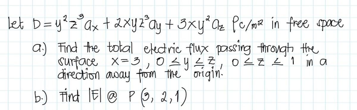 3
Let D = y ²³ ₂²³ ax + 2xy z³ ay + 3xy² Cz Pc/m² in free space
Z
a) Find the total electric flux passing through the
surface x = 3,0 ≤ y ≤ 7, 0≤Z = 1
direction away from the origin.
in a
b.) Find IE/ @ P (3, 2, 1)