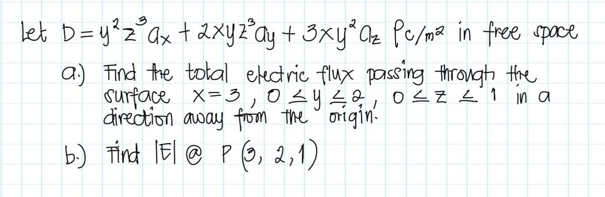 3
let D = y ² z ³ ax + 2xyz³ay + 3xy ³ Q₂ Pc/m² in free space
a) Find the total electric flux passing through the
surface x = 3,0 ≤ y ≤ 2, 0≤Z = 1
direction away from the origin.
in a
b.) Find IE/ @ P (3, 2, 1)