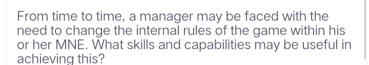 From time to time, a manager may be faced with the
need to change the internal rules of the game within his
or her MNE. What skills and capabilities may be useful in
achieving this?