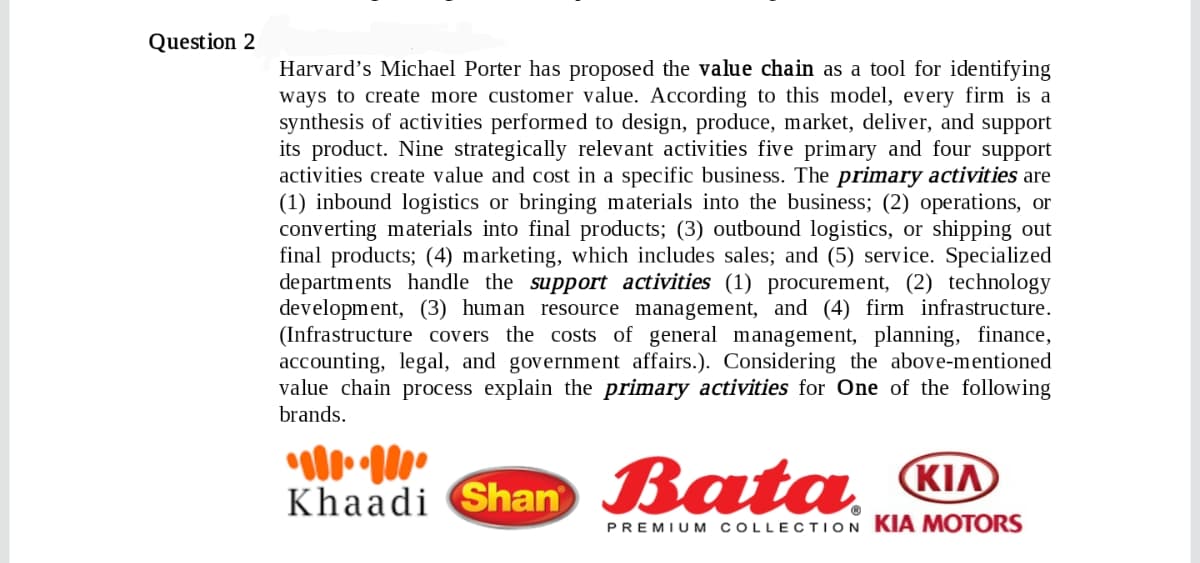 Question 2
Harvard's Michael Porter has proposed the value chain as a tool for identifying
ways to create more customer value. According to this model, every firm is a
synthesis of activities performed to design, produce, market, deliver, and support
its product. Nine strategically relevant activities five primary and four support
activities create value and cost in a specific business. The primary activities are
(1) inbound logistics or bringing materials into the business; (2) operations, or
converting materials into final products; (3) outbound logistics, or shipping out
final products; (4) marketing, which includes sales; and (5) service. Specialized
departments handle the support activities (1) procurement, (2) technology
development, (3) human resource management, and (4) firm infrastructure.
(Infrastructure covers the costs of general management, planning, finance,
accounting, legal, and government affairs.). Considering the above-mentioned
value chain process explain the primary activities for One of the following
brands.
Khaadi Shan Bata KIA
PREMIUM COLLECTION KIA MOTORS
