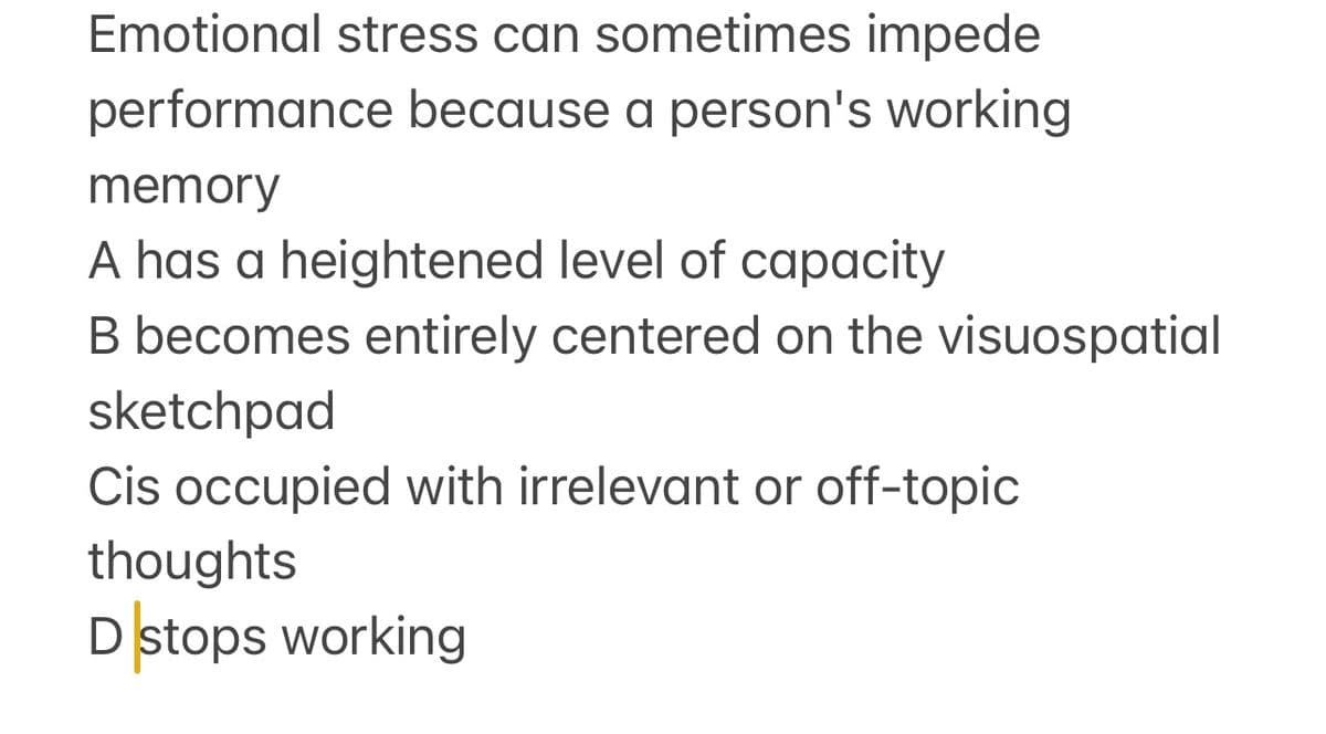 Emotional stress can sometimes impede
performance because a person's working
memory
A has a heightened level of capacity
B becomes entirely centered on the visuospatial
sketchpad
Cis occupied with irrelevant or off-topic
thoughts
Dstops working

