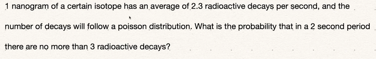 1 nanogram of a certain isotope has an average of 2.3 radioactive decays per second, and the
number of decays will follow a poisson distribution. What is the probability that in a 2 second period
there are no more than 3 radioactive decays?