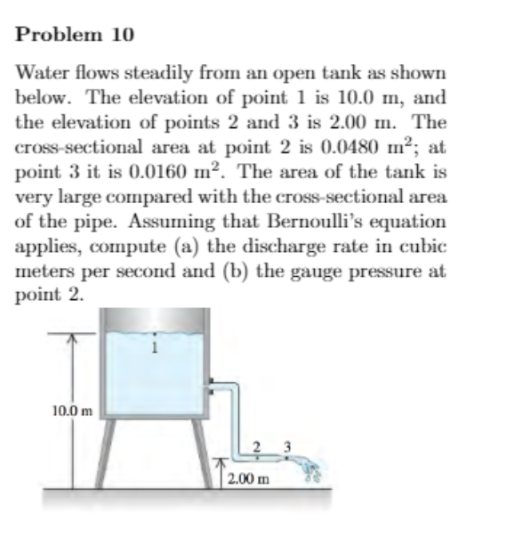Problem 10
Water flows steadily from an open tank as shown
below. The elevation of point 1 is 10.0 m, and
the elevation of points 2 and 3 is 2.00 m. The
cross-sectional area at point 2 is 0.0480 m2; at
point 3 it is 0.0160 m². The area of the tank is
very large compared with the cross-sectional area
of the pipe. Assuming that Bernoulli's equation
applies, compute (a) the discharge rate in cubic
meters per second and (b) the gauge pressure at
point 2.
10.0 m
2 3
2.00 m
