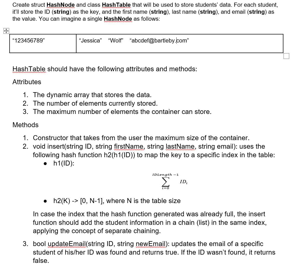 Create struct HashNode and class HashTable that will be used to store students' data. For each student,
it'll store the ID (string) as the key, and the first name (string), last name (string), and email (string) as
the value. You can imagine a single HashNode as follows:
"123456789"
"Jessica"
"Wolf"
"abcdef@bartleby.com"
HashTable should have the following attributes and methods:
Attributes
1. The dynamic array that stores the data.
2. The number of elements currently stored.
3. The maximum number of elements the container can store.
Methods
1. Constructor that takes from the user the maximum size of the container.
2. void insert(string ID, string firstName, string lastName, string email): uses the
following hash function h2(h1(ID)) to map the key to a specific index in the table:
• h1(ID):
ww
IDLength -1
Σ
ID
• h2(K) -> [0, N-1], where N is the table size
In case the index that the hash function generated was already full, the insert
function should add the student information in a chain (list) in the same index,
applying the concept of separate chaining.
3. bool updateEmail(string ID, string newEmail): updates the email of a specific
student of his/her ID was found and returns true. If the ID wasn't found, it returns
false.
