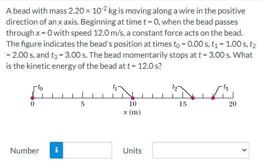 A bead with mass 2.20 × 102 kg is moving along a wire in the positive
direction of an x axis. Beginning at time t = 0, when the bead passes
through x = 0 with speed 12.0 m/s, a constant force acts on the bead.
The figure indicates the bead's position at times to = 0.00 s, t₁ = 1.00 s, t₂
= 2.00 s, and t3 = 3.00 s. The bead momentarily stops at t = 3.00 s. What
is the kinetic energy of the bead at t = 12.0 s?
Number i
5
10
x (m)
Units
15
20