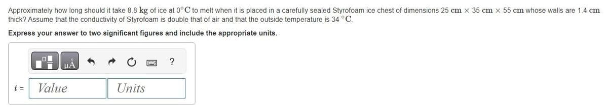 Approximately how long should it take 8.8 kg of ice at 0°C to melt when it is placed in a carefully sealed Styrofoam ice chest of dimensions 25 cm x 35 cm x 55 cm whose walls are 1.4 cm
thick? Assume that the conductivity of Styrofoam is double that of air and that the outside temperature is 34 °C.
Express your answer to two significant figures and include the appropriate units.
t =
μА
Value
Units
?