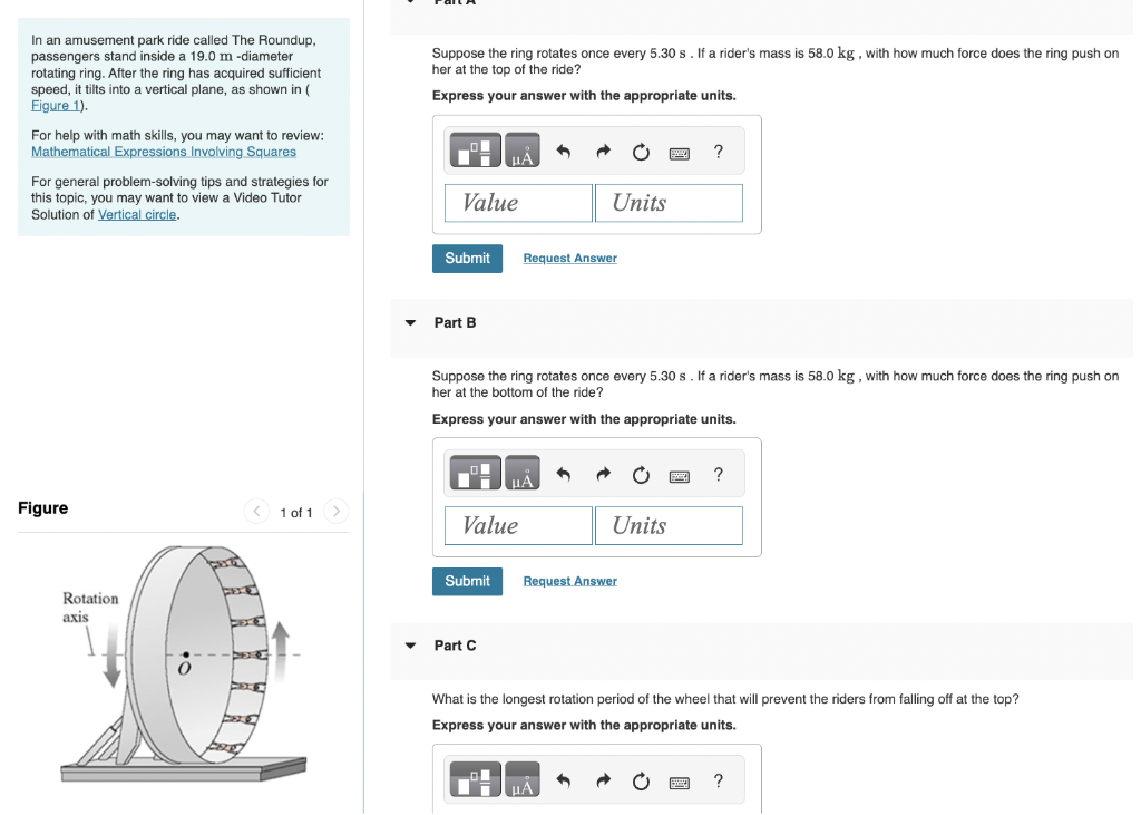 In an amusement park ride called The Roundup,
passengers stand inside a 19.0 m -diameter
rotating ring. After the ring has acquired sufficient
speed, it tilts into a vertical plane, as shown in (
Figure 1).
For help with math skills, you may want to review:
Mathematical Expressions Involving Squares
For general problem-solving tips and strategies for
this topic, you may want to view a Video Tutor
Solution of Vertical circle.
Figure
Rotation
axis
1 of 1 >
Suppose the ring rotates once every 5.30 s. If a rider's mass is 58.0 kg, with how much force does the ring push on
her at the top of the ride?
Express your answer with the appropriate units.
Value
Submit
Part B
μÀ
Value
Part C
Request Answer
Suppose the ring rotates once every 5.30 s. If a rider's mass is 58.0 kg, with how much force does the ring push on
her at the bottom of the ride?
Express your answer with the appropriate units.
μÅ
Units
Submit Request Answer
Units
μА
?
?
What is the longest rotation period of the wheel that will prevent the riders from falling off at the top?
Express your answer with the appropriate units.