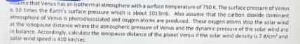 Assume that Venus has an isothermal atmosphere with a surface temperature of 750 K. The surface pressure of Venus
is 90 times the Earth's surface pressure which is about 1013mb. Also assume that the carbon dioxide dominant
atmosphere of Venus is photodissociated and oxygen atoms are produced. These oxygen atoms stop the solar wind
at the ionopause distance where the atmospheric pressure of Venus and the dynamic pressure of the solar wind are
in balance. Accordingly, calculate the lonopause distance of the planet Venus if the solar wind density is 7 #/cm² and
solar wind speed is 410 km/sec.