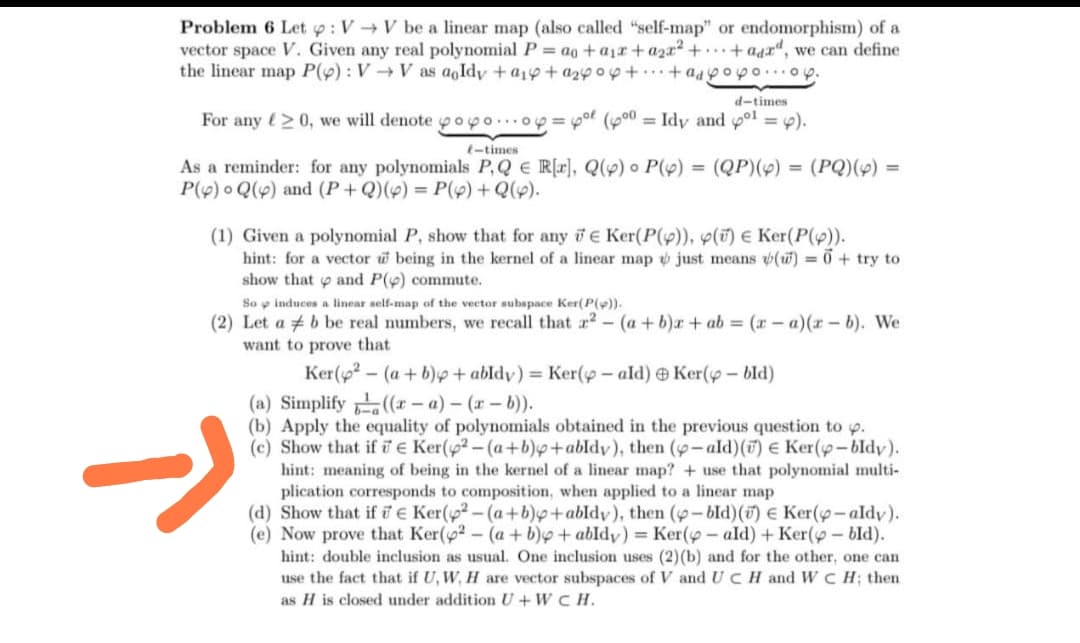 Problem 6 Let op: VV be a linear map (also called "self-map" or endomorphism) of a
vector space V. Given any real polynomial Pag+a+a2x²++ add, we can define
the linear map P(): VV as aqldy +14+244 +...+ad popo...oy.
d-times
For any ≥0, we will denote pop0...04 = 4° (400 = Idy and 4°1 = 4).
(-times
As a reminder: for any polynomials P,Q € R[x], Q(p) P(4)
P() Q() and (P+Q)() = P(x)+Q(4).
=
(QP)(x) = (PQ)(4) =
(1) Given a polynomial P, show that for any E Ker(P()), () Є Ker(P()).
hint: for a vector w being in the kernel of a linear map just means (w)=0+ try to
show that and P(p) commute.
So induces a linear self-map of the vector subspace Ker(P()).
(2) Let ab be real numbers, we recall that 2- (a+b)x+ab = (-a)(x - b). We
want to prove that
Ker(p2
(a) Simplify
(a+b)+ abldy) = Ker(-ald) Ker( - bld)
((-a) - (x - b)).
(b) Apply the equality of polynomials obtained in the previous question to p.
(c) Show that if Ker(2-(a+b)+abldy), then (-ald)(v) € Ker(p-bldy).
hint: meaning of being in the kernel of a linear map? + use that polynomial multi-
plication corresponds to composition, when applied to a linear map
(d) Show that if Є Ker(p2-(a+b)+abldy), then (p-bld)(v) € Ker(p-aldy).
(e) Now prove that Ker(2- (a + b) + abldy) = Ker(y-ald) + Ker( - bld).
hint: double inclusion as usual. One inclusion uses (2) (b) and for the other, one can
use the fact that if U, W, H are vector subspaces of V and UC H and WCH; then
as H is closed under addition U+WCH.