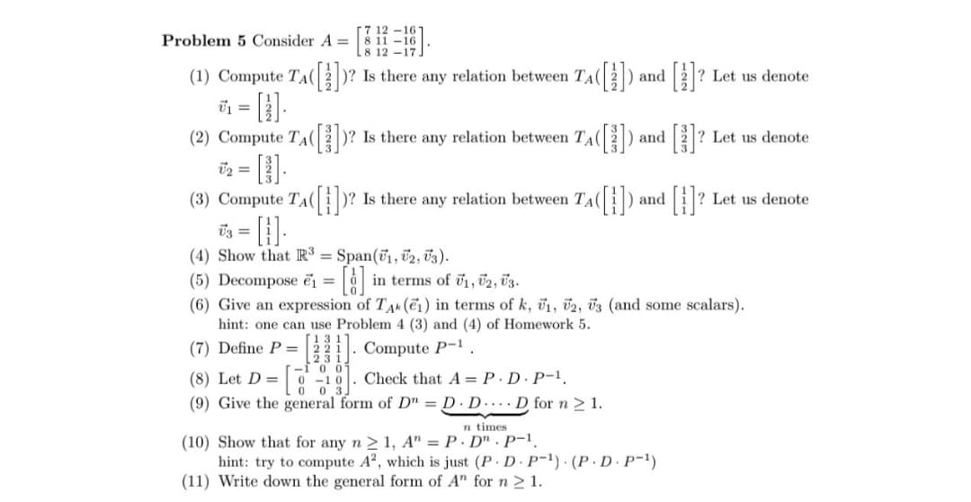 Problem 5 Consider A =
(1) Compute T^([])?
=
-17
TA
? Let us denote
])? Is there any relation between T^([]) and [1]?
(2) Compute TA([3] ])? Is there any relation between TA([]) and []? Let us denote
√₂ =
(3) Compute TA([])? Is there any relation between TA([]) and | [}]? ? Let us denote
√3 =
(4) Show that R3 = Span(1, 2, 3).
(5) Decompose ₁ =
[]
in terms of 1, 2, 3.
(6) Give an expression of TAK (1) in terms of k, 1, 2, 3 (and some scalars).
hint: one can use Problem 4 (3) and (4) of Homework 5.
(7) Define P=
-I 0
(8) Let D=
0-10
. Compute P-1
Check that AP.D. P-1.
(9) Give the general form of DD.D....D for n ≥ 1.
In times
(10) Show that for any n≥ 1, A" P.D" P-1.
hint: try to compute A2, which is just (P. D. P-1) (P. D. P-1)
(11) Write down the general form of A" for n ≥ 1.