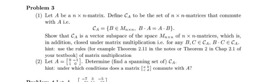 Problem 3
(1) Let A be an x n-matrix. Define CA to be the set of n x n-matrices that commute
with A i.e.
CA = {BЄ Mnxn, B. A = A. B}.
Show that CA is a vector subspace of the space Mnxn of n x n-matrices, which is,
in addition, closed under matrix multiplication i.e. for any B,C ECA, B. CECA.
hint: use the rules (for example Theorem 2.11 in the notes or Theorem 2 in Chap 2.1 of
your textbook) of matrix multiplication
(2) Let A =[]. Determine (find a spanning set of) CA-
hint: under which conditions does a matrix [] commute with A?
-7 3-51