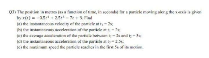 Q3) The position in metres (as a function of time, in seconds) for a particle moving along the x-axis is given
by x(t) -0.5t +2.5t-7t +3. Find
(a) the instantaneous velocity of the particle at t, 2s;
(b) the instantancous acceleration of the particle at t, 2s;
(c) the average aeceleration of the particle between t; - 2s and ty- 3s;
(d) the instantaneous acceleration of the particle at ts-2.5s;
(e) the maximum speed the particle reaches in the first 5s of its motion.
