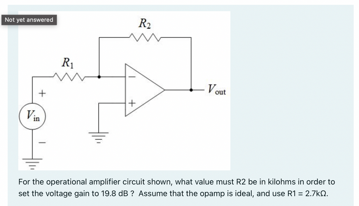 Not yet answered
R₁
+
Vout
Vin
For the operational amplifier circuit shown, what value must R2 be in kilohms in order to
set the voltage gain to 19.8 dB ? Assume that the opamp is ideal, and use R1 = 2.7k02.
R₂
+