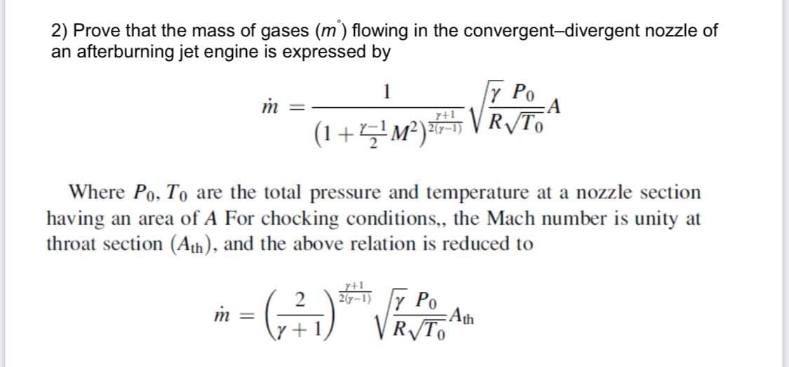 2) Prove that the mass of gases (m) flowing in the convergent-divergent nozzle of
an afterburning jet engine is expressed by
7 Po
:A
1
im
_7+1_
(1+4M²)VR/To
Where Po, To are the total pressure and temperature at a nozzle section
having an area of A For chocking conditions,, the Mach number is unity at
throat section (Ath), and the above relation is reduced to
20-1) Y Po
Ath
VR/To
