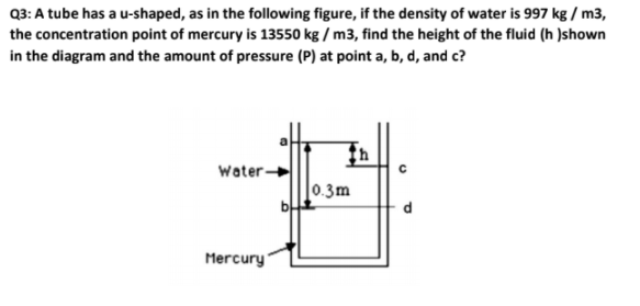 Q3: A tube has a u-shaped, as in the following figure, if the density of water is 997 kg / m3,
the concentration point of mercury is 13550 kg / m3, find the height of the fluid (h )shown
in the diagram and the amount of pressure (P) at point a, b, d, and c?
Water-
|0.3m
Mercury
