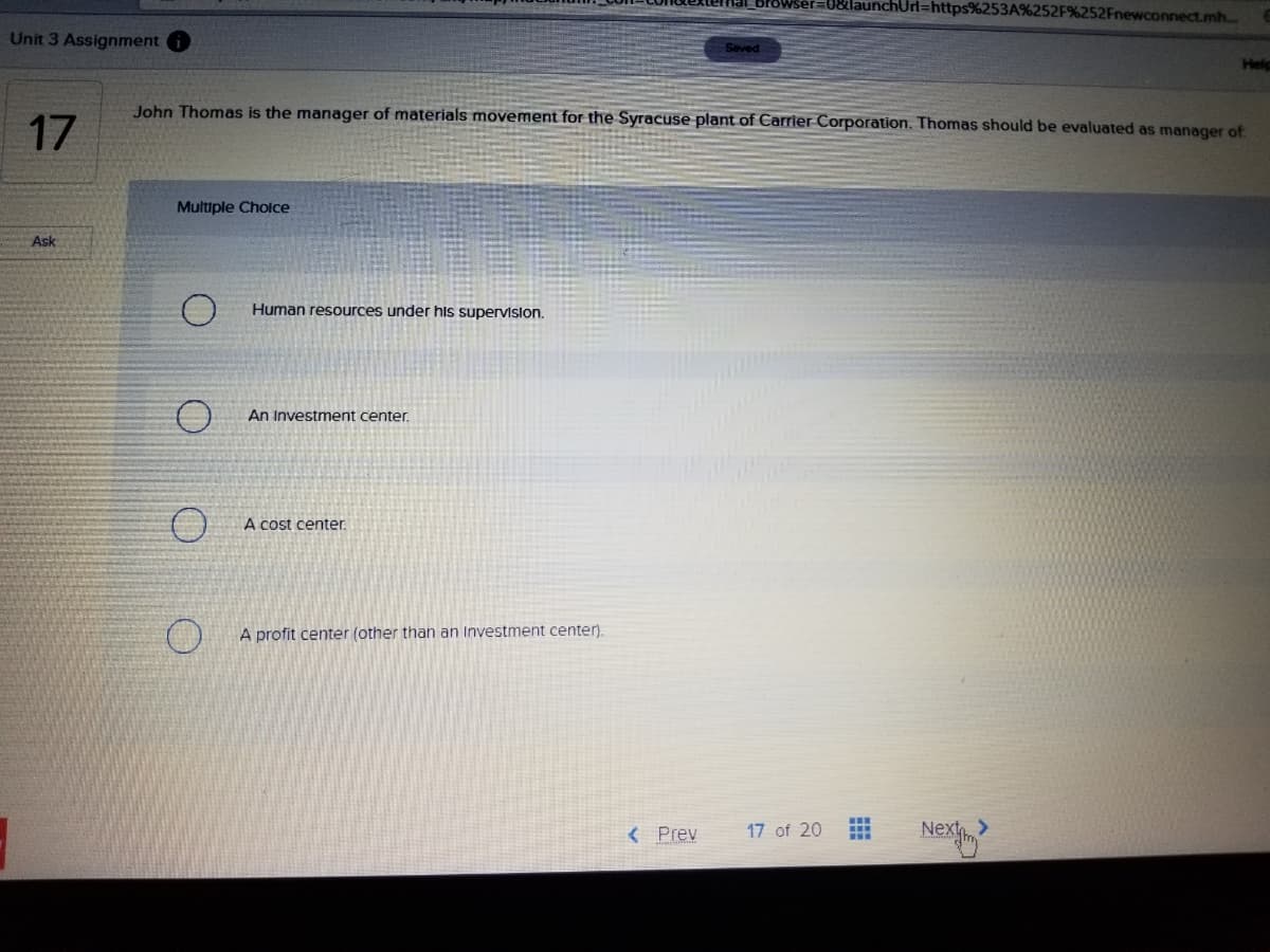 BrOwser=0&launchUrl=https%253A%252F%252Fnewconnect.mh...
Unit 3 Assignment
Seved
Help
John Thomas is the manager of materials movement for the Syracuse plant of Carrier Corporation. Thomas should be evaluated as manager of
17
Multiple Cholce
Ask
Human resources under his supervislon.
An Investment center.
A cost center.
A profit center (other than an Investment center).
...
< Prev
17 of 20
Nex
