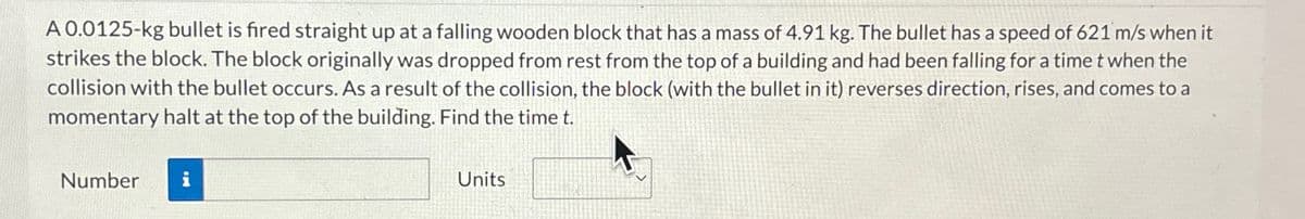 A 0.0125-kg bullet is fired straight up at a falling wooden block that has a mass of 4.91 kg. The bullet has a speed of 621 m/s when it
strikes the block. The block originally was dropped from rest from the top of a building and had been falling for a time t when the
collision with the bullet occurs. As a result of the collision, the block (with the bullet in it) reverses direction, rises, and comes to a
momentary halt at the top of the building. Find the time t.
Number
i
Units